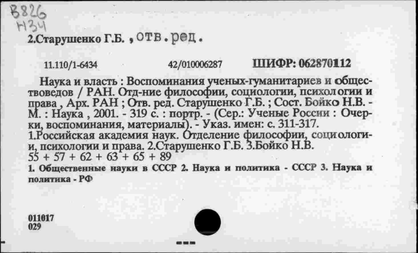 ﻿2.Старушенко Г.Б. * ОТВ • рОЦ •
11.110/1-6434	42/010006287 ШИФР: 062870112
Наука и власть : Воспоминания ученых-гуманитариев и обществоведов / РАН. Отд-ние философии, социологии, психологии и права , Арх РАН ; Отв. ред. Старутпенко Г.Б.; Сост. Бойко Н.В. -М.: Наука , 2001. - 319 с. : портр. - (Сер.: Ученые России : Очерки, воспоминания, материалы)- - Указ, имен: с. 311-317. 1.Российская академия наук. Отделение философии, социологи-и, психологии и права. 2.Старушенко Г.Б. З.Бойко Н.В.
55 + 57 + 62 + 63 + 65 + 89
1. Общественные науки в СССР 2. Наука и политика - СССР 3. Наука и политика - РФ
011017 029